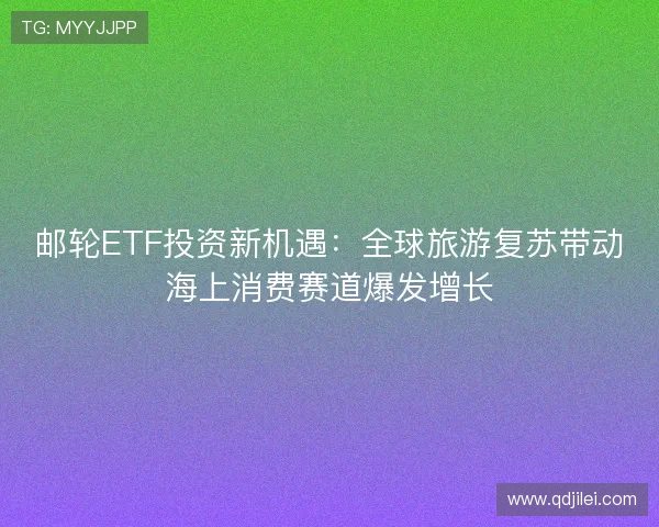邮轮ETF投资新机遇：全球旅游复苏带动海上消费赛道爆发增长